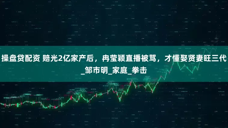 操盘贷配资 赔光2亿家产后，冉莹颖直播被骂，才懂娶贤妻旺三代_邹市明_家庭_拳击