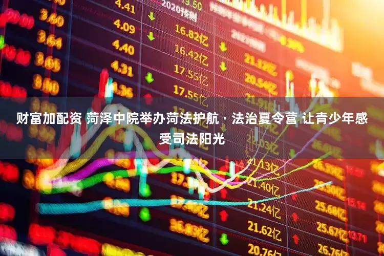 财富加配资 菏泽中院举办菏法护航 · 法治夏令营 让青少年感受司法阳光