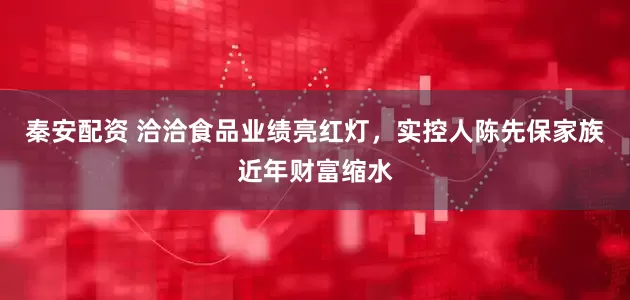 秦安配资 洽洽食品业绩亮红灯，实控人陈先保家族近年财富缩水