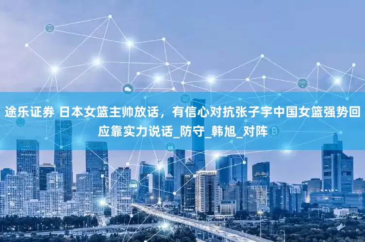 途乐证券 日本女篮主帅放话，有信心对抗张子宇中国女篮强势回应靠实力说话_防守_韩旭_对阵