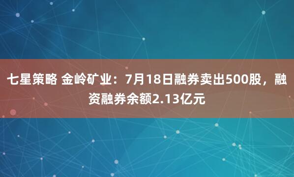 七星策略 金岭矿业：7月18日融券卖出500股，融资融券余额2.13亿元