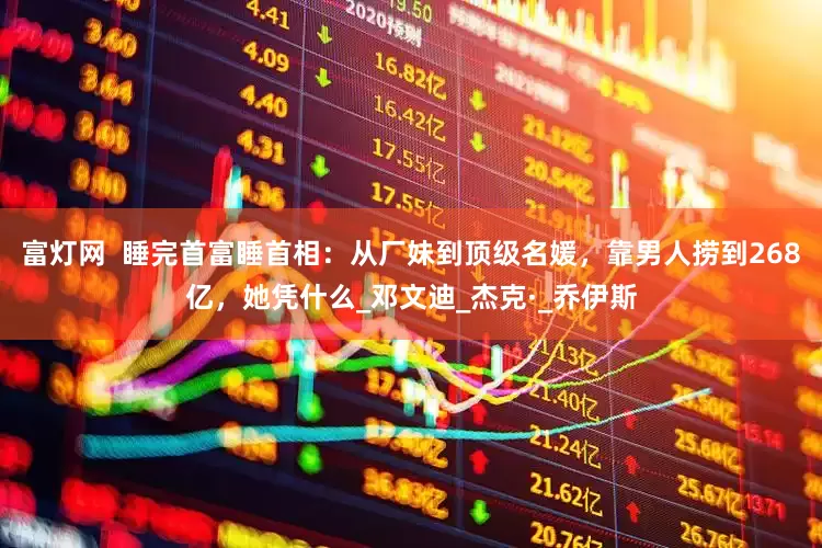 富灯网  睡完首富睡首相：从厂妹到顶级名媛，靠男人捞到268亿，她凭什么_邓文迪_杰克·_乔伊斯