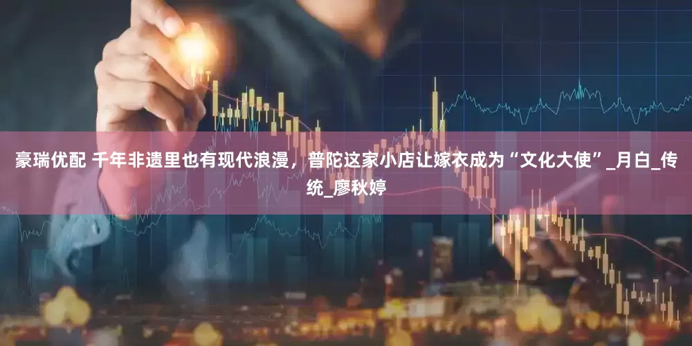 豪瑞优配 千年非遗里也有现代浪漫，普陀这家小店让嫁衣成为“文化大使”_月白_传统_廖秋婷