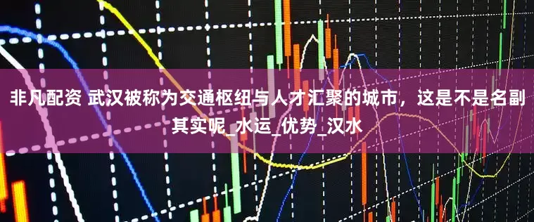 非凡配资 武汉被称为交通枢纽与人才汇聚的城市，这是不是名副其实呢_水运_优势_汉水