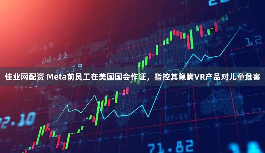 佳业网配资 Meta前员工在美国国会作证，指控其隐瞒VR产品对儿童危害