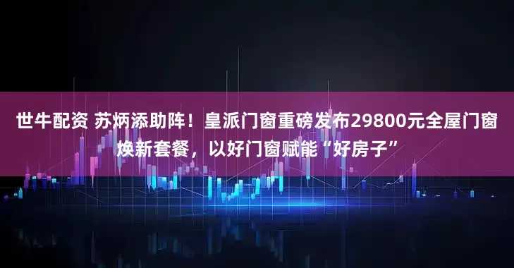 世牛配资 苏炳添助阵！皇派门窗重磅发布29800元全屋门窗焕新套餐，以好门窗赋能“好房子”