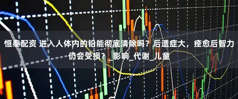 恒泰配资 进入人体内的铅能彻底清除吗？后遗症大，痊愈后智力仍会受损？_影响_代谢_儿童