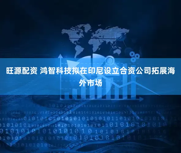 旺源配资 鸿智科技拟在印尼设立合资公司拓展海外市场