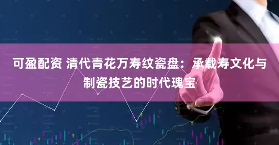 可盈配资 清代青花万寿纹瓷盘：承载寿文化与制瓷技艺的时代瑰宝