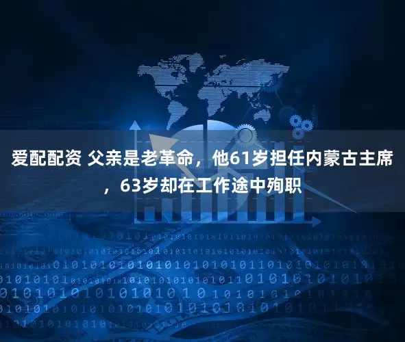 爱配配资 父亲是老革命，他61岁担任内蒙古主席，63岁却在工作途中殉职