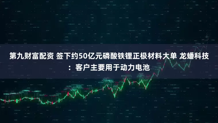 第九财富配资 签下约50亿元磷酸铁锂正极材料大单 龙蟠科技:客户主要用于动力电池
