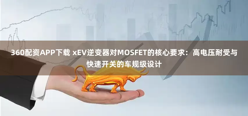 360配资APP下载 xEV逆变器对MOSFET的核心要求：高电压耐受与快速开关的车规级设计
