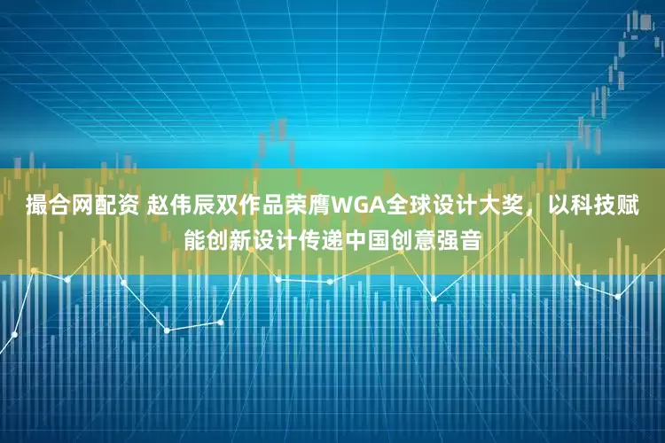 撮合网配资 赵伟辰双作品荣膺WGA全球设计大奖,以科技赋能创新设计传递中国创意强音