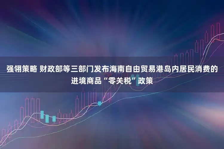 强翎策略 财政部等三部门发布海南自由贸易港岛内居民消费的进境商品“零关税”政策